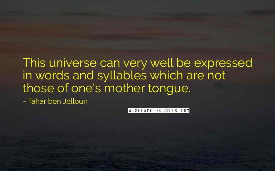 Tahar Ben Jelloun quotes: This universe can very well be expressed in words and syllables which are not those of one's mother tongue. Tahar Ben Jelloun quotes: This universe can very well be expressed in words and syllables which are not those of one's mother tongue.