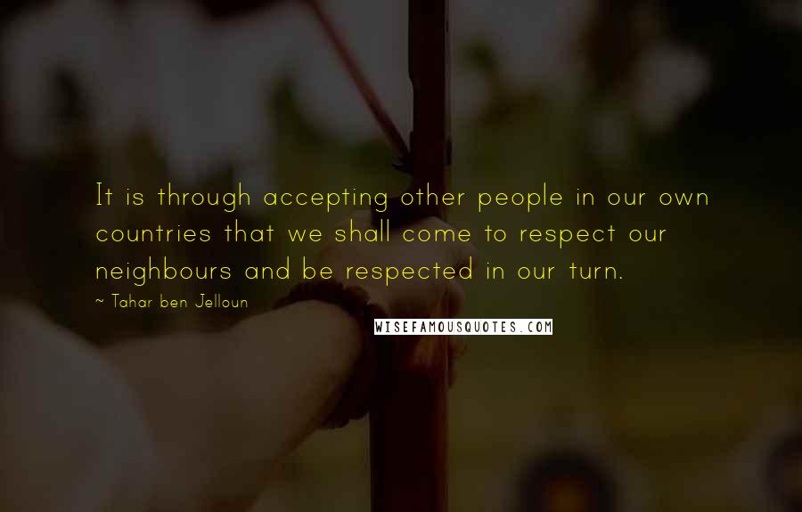 Tahar Ben Jelloun quotes: It is through accepting other people in our own countries that we shall come to respect our neighbours and be respected in our turn.