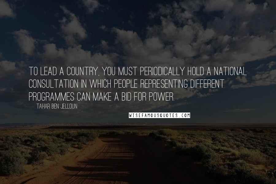 Tahar Ben Jelloun quotes: To lead a country, you must periodically hold a national consultation in which people representing different programmes can make a bid for power. Tahar Ben Jelloun quotes: To lead a country, you must periodically hold a national consultation in which people representing different programmes can make a bid for power.