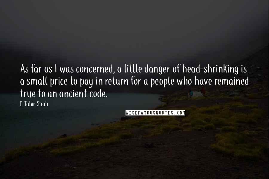 Tahir Shah quotes: As far as I was concerned, a little danger of head-shrinking is a small price to pay in return for a people who have remained true to an ancient code.