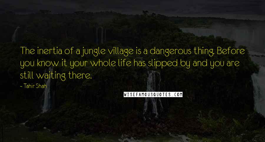 Tahir Shah quotes: The inertia of a jungle village is a dangerous thing. Before you know it your whole life has slipped by and you are still waiting there.