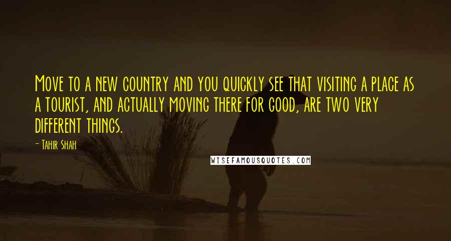 Tahir Shah quotes: Move to a new country and you quickly see that visiting a place as a tourist, and actually moving there for good, are two very different things.