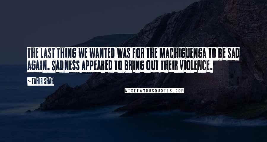 Tahir Shah quotes: The last thing we wanted was for the Machiguenga to be sad again. Sadness appeared to bring out their violence.