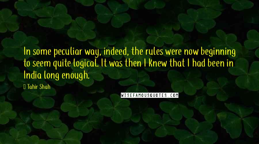Tahir Shah quotes: In some peculiar way, indeed, the rules were now beginning to seem quite logical. It was then I knew that I had been in India long enough.
