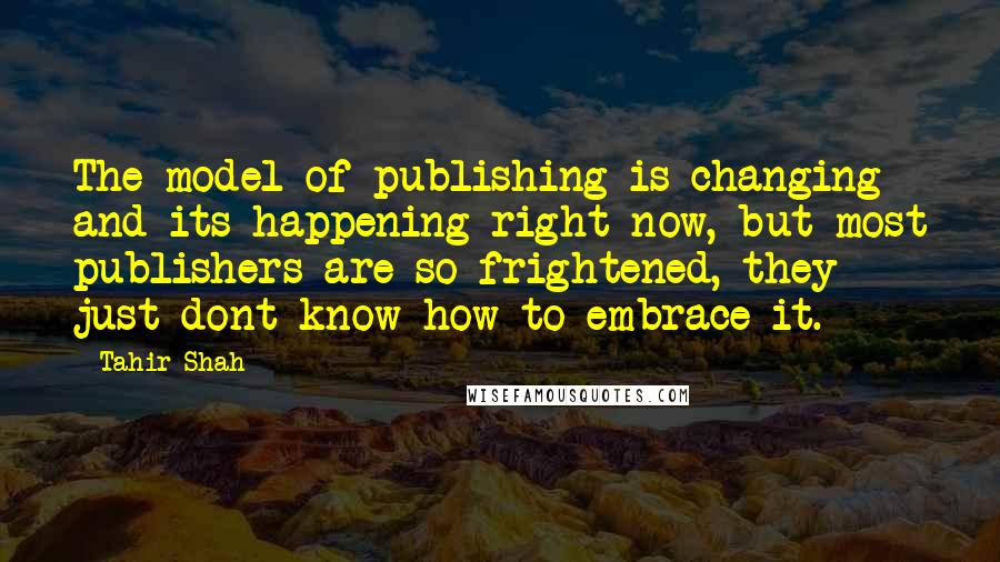 Tahir Shah quotes: The model of publishing is changing and its happening right now, but most publishers are so frightened, they just dont know how to embrace it.