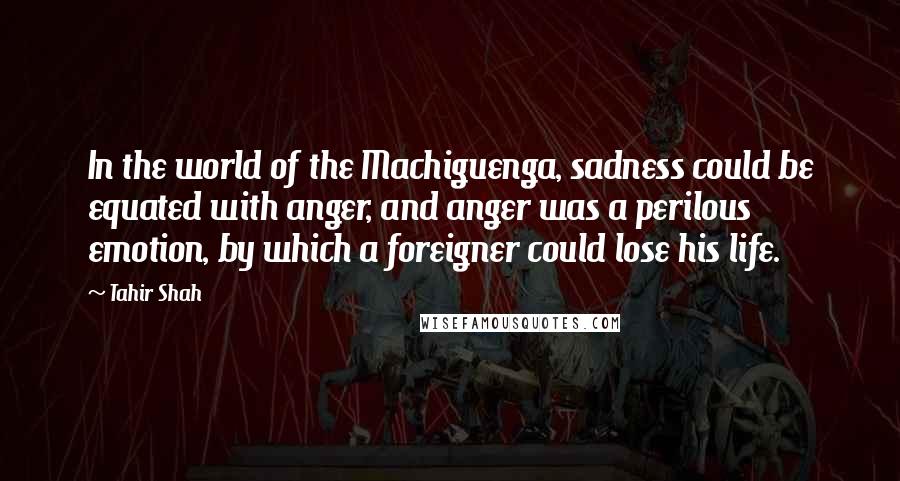 Tahir Shah quotes: In the world of the Machiguenga, sadness could be equated with anger, and anger was a perilous emotion, by which a foreigner could lose his life.