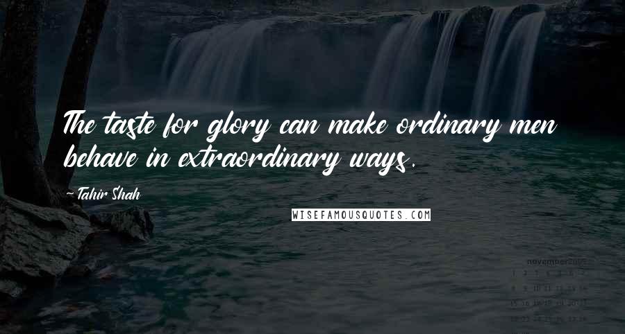 Tahir Shah quotes: The taste for glory can make ordinary men behave in extraordinary ways.