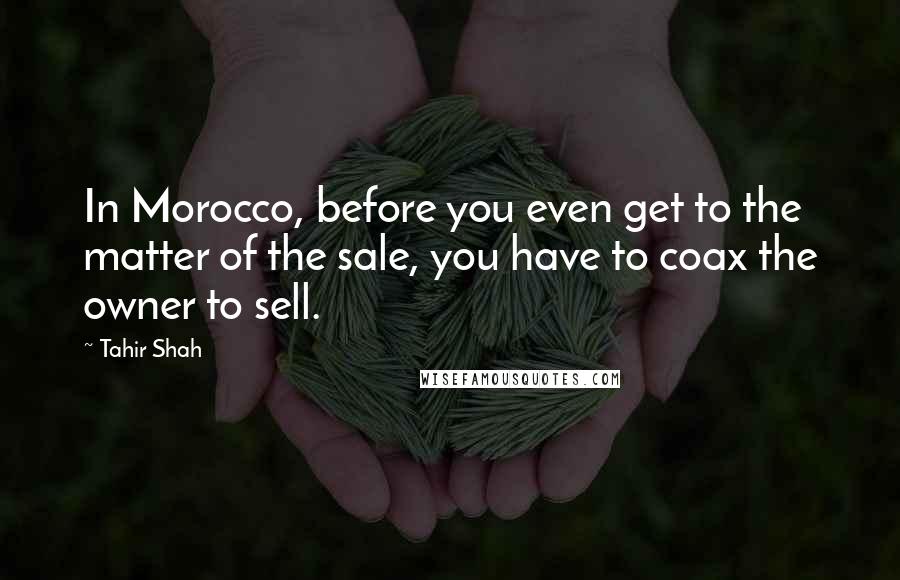 Tahir Shah quotes: In Morocco, before you even get to the matter of the sale, you have to coax the owner to sell.