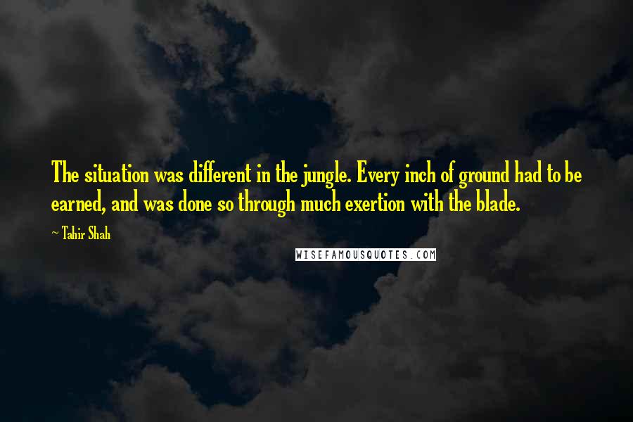 Tahir Shah quotes: The situation was different in the jungle. Every inch of ground had to be earned, and was done so through much exertion with the blade.