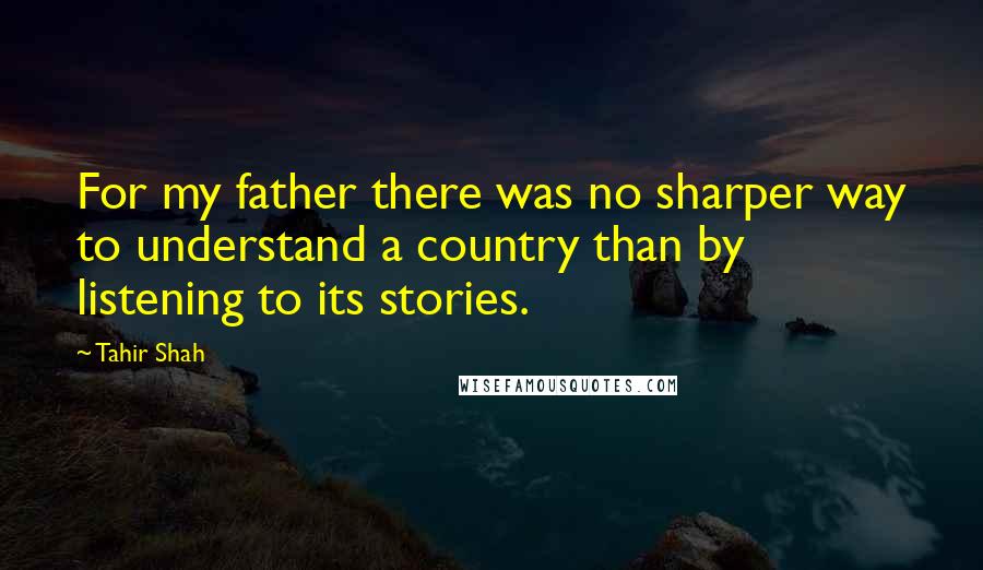 Tahir Shah quotes: For my father there was no sharper way to understand a country than by listening to its stories.