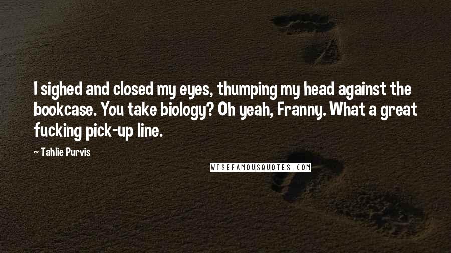 Tahlie Purvis quotes: I sighed and closed my eyes, thumping my head against the bookcase. You take biology? Oh yeah, Franny. What a great fucking pick-up line.