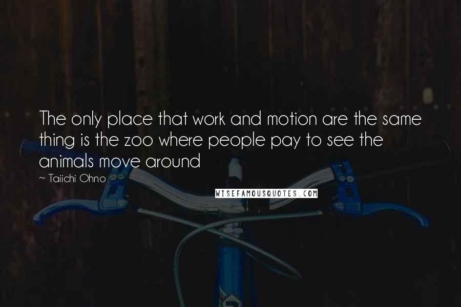 Taiichi Ohno quotes: The only place that work and motion are the same thing is the zoo where people pay to see the animals move around Taiichi Ohno quotes: The only place that work and motion are the same thing is the zoo where people pay to see the animals move around
