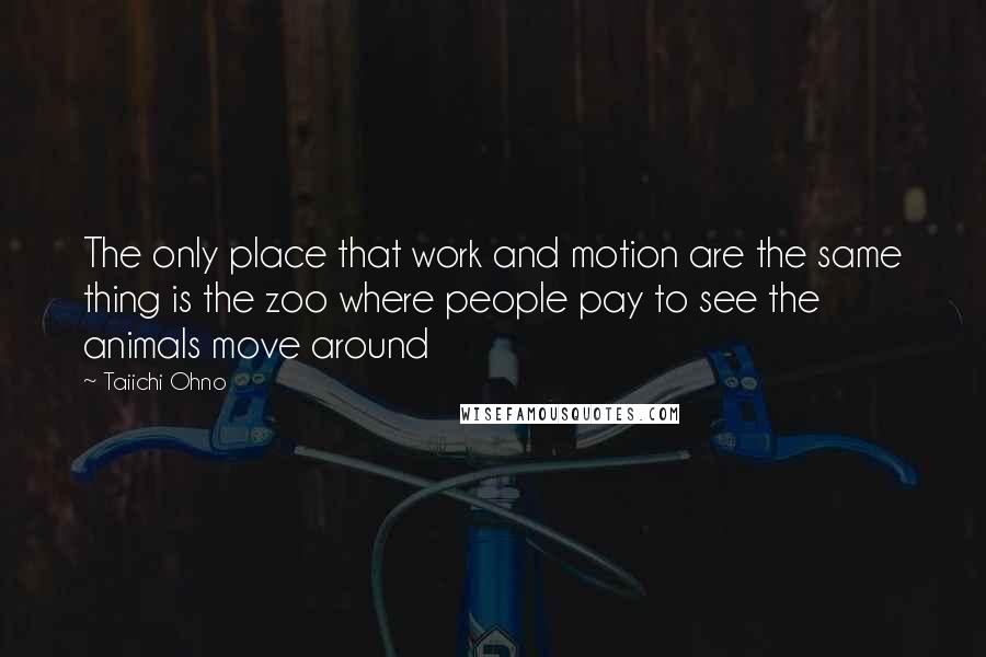 Taiichi Ohno quotes: The only place that work and motion are the same thing is the zoo where people pay to see the animals move around