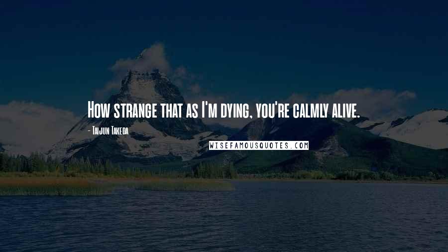 Taijun Takeda quotes: How strange that as I'm dying, you're calmly alive.