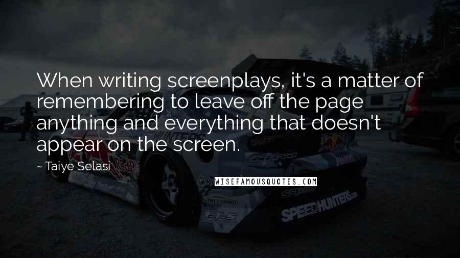 Taiye Selasi quotes: When writing screenplays, it's a matter of remembering to leave off the page anything and everything that doesn't appear on the screen. Taiye Selasi quotes: When writing screenplays, it's a matter of remembering to leave off the page anything and everything that doesn't appear on the screen.