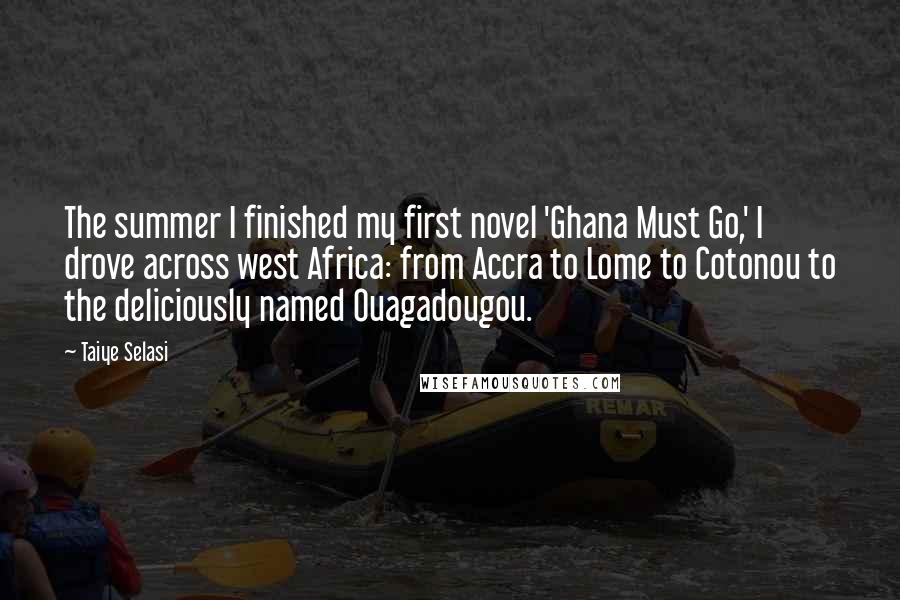 Taiye Selasi quotes: The summer I finished my first novel 'Ghana Must Go,' I drove across west Africa: from Accra to Lome to Cotonou to the deliciously named Ouagadougou. Taiye Selasi quotes: The summer I finished my first novel 'Ghana Must Go,' I drove across west Africa: from Accra to Lome to Cotonou to the deliciously named Ouagadougou.
