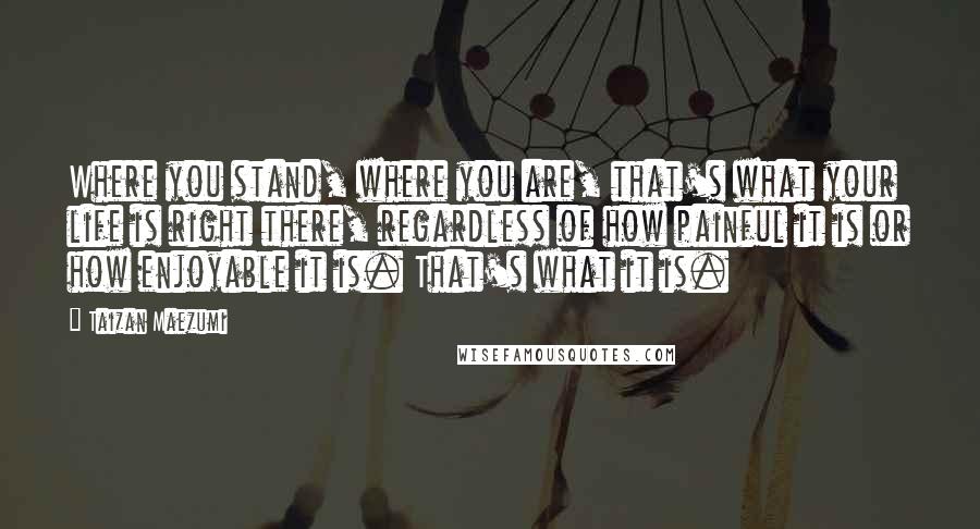 Taizan Maezumi quotes: Where you stand, where you are, that's what your life is right there, regardless of how painful it is or how enjoyable it is. That's what it is.