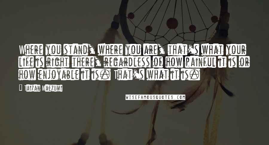 Taizan Maezumi quotes: Where you stand, where you are, that's what your life is right there, regardless of how painful it is or how enjoyable it is. That's what it is. Taizan Maezumi quotes: Where you stand, where you are, that's what your life is right there, regardless of how painful it is or how enjoyable it is. That's what it is.