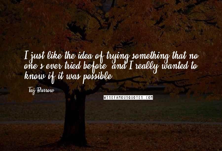 Taj Burrow quotes: I just like the idea of trying something that no one's ever tried before, and I really wanted to know if it was possible.