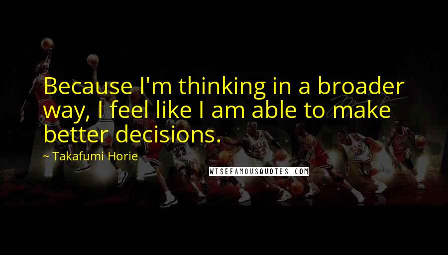 Takafumi Horie quotes: Because I'm thinking in a broader way, I feel like I am able to make better decisions.