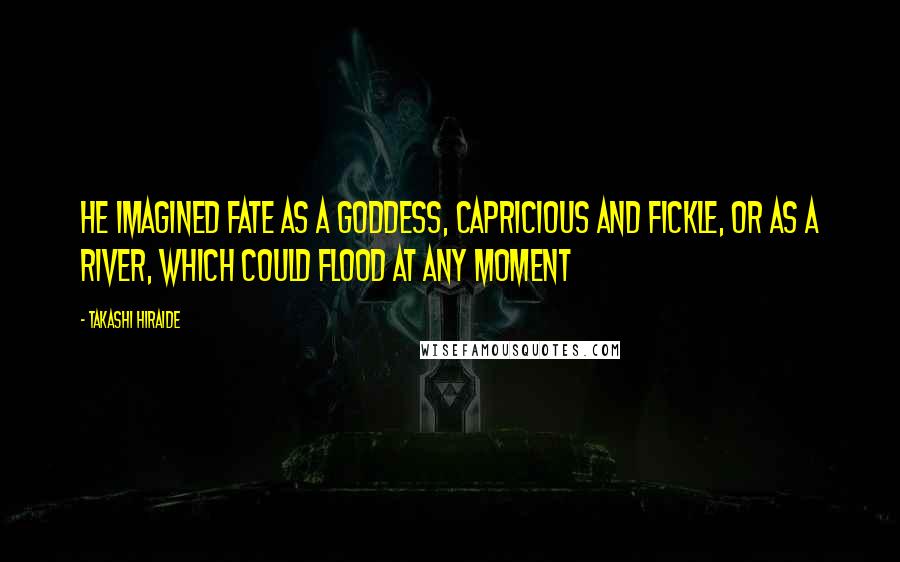 Takashi Hiraide quotes: He imagined fate as a goddess, capricious and fickle, or as a river, which could flood at any moment