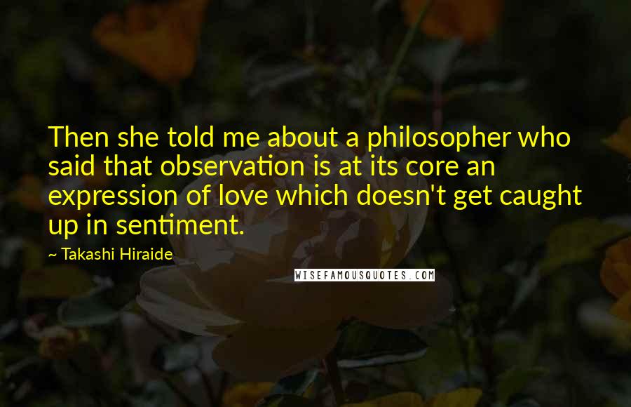 Takashi Hiraide quotes: Then she told me about a philosopher who said that observation is at its core an expression of love which doesn't get caught up in sentiment.