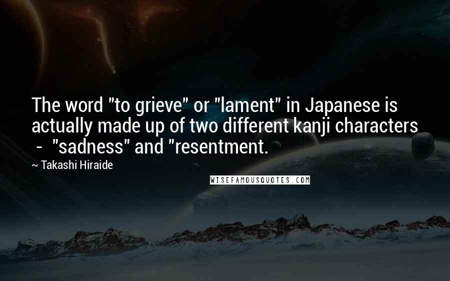 Takashi Hiraide quotes: The word "to grieve" or "lament" in Japanese is actually made up of two different kanji characters - "sadness" and "resentment.
