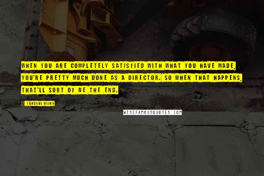 Takashi Miike quotes: When you are completely satisfied with what you have made, you're pretty much done as a director. So when that happens, that'll sort of be the end.