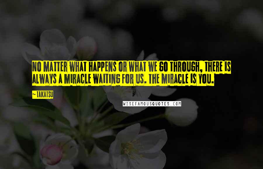 Takatsu quotes: No matter what happens or what we go through, there is always a miracle waiting for us. The miracle is you.