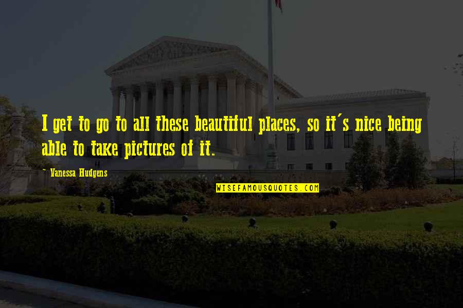 Take Pictures Quotes By Vanessa Hudgens: I get to go to all these beautiful Take Pictures Quotes By Vanessa Hudgens: I get to go to all these beautiful