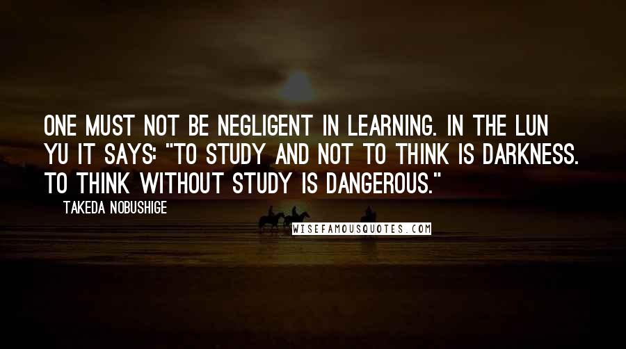 Takeda Nobushige quotes: One must not be negligent in learning. In the Lun Yu it says: "To study and not to think is darkness. To think without study is dangerous."