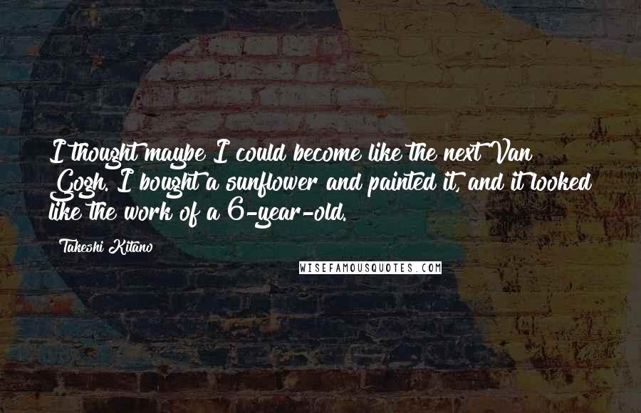 Takeshi Kitano quotes: I thought maybe I could become like the next Van Gogh. I bought a sunflower and painted it, and it looked like the work of a 6-year-old. Takeshi Kitano quotes: I thought maybe I could become like the next Van Gogh. I bought a sunflower and painted it, and it looked like the work of a 6-year-old.