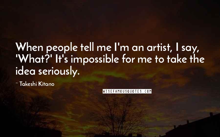 Takeshi Kitano quotes: When people tell me I'm an artist, I say, 'What?' It's impossible for me to take the idea seriously.