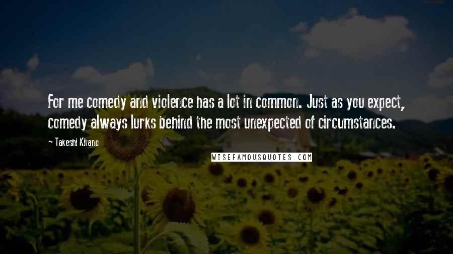 Takeshi Kitano quotes: For me comedy and violence has a lot in common. Just as you expect, comedy always lurks behind the most unexpected of circumstances. Takeshi Kitano quotes: For me comedy and violence has a lot in common. Just as you expect, comedy always lurks behind the most unexpected of circumstances.