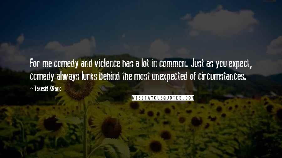 Takeshi Kitano quotes: For me comedy and violence has a lot in common. Just as you expect, comedy always lurks behind the most unexpected of circumstances.