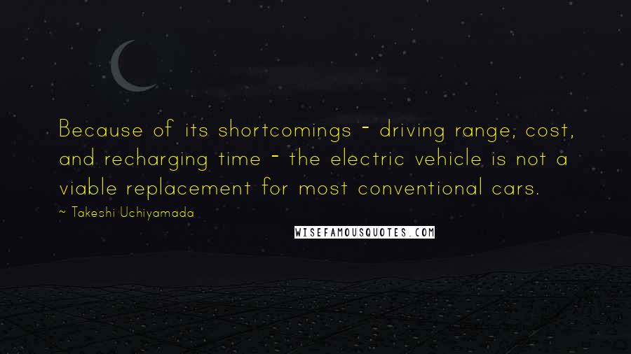 Takeshi Uchiyamada quotes: Because of its shortcomings - driving range, cost, and recharging time - the electric vehicle is not a viable replacement for most conventional cars.
