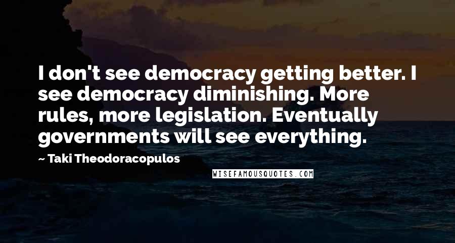 Taki Theodoracopulos quotes: I don't see democracy getting better. I see democracy diminishing. More rules, more legislation. Eventually governments will see everything.