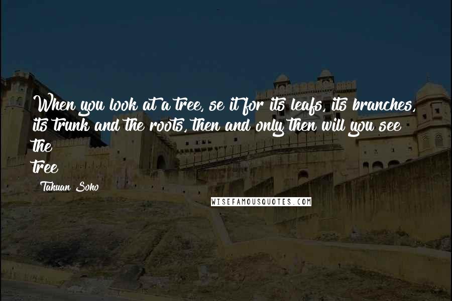 Takuan Soho quotes: When you look at a tree, se it for its leafs, its branches, its trunk and the roots, then and only then will you see the tree Takuan Soho quotes: When you look at a tree, se it for its leafs, its branches, its trunk and the roots, then and only then will you see the tree