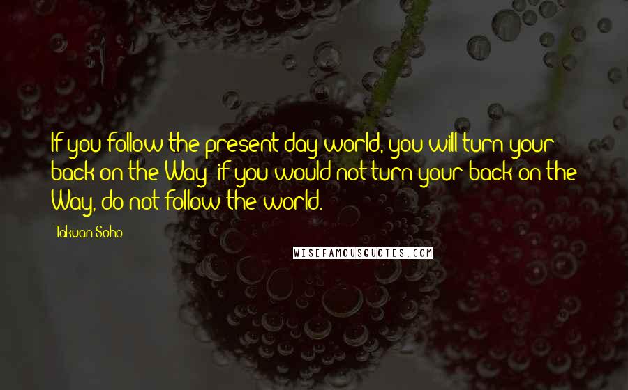 Takuan Soho quotes: If you follow the present-day world, you will turn your back on the Way; if you would not turn your back on the Way, do not follow the world. Takuan Soho quotes: If you follow the present-day world, you will turn your back on the Way; if you would not turn your back on the Way, do not follow the world.