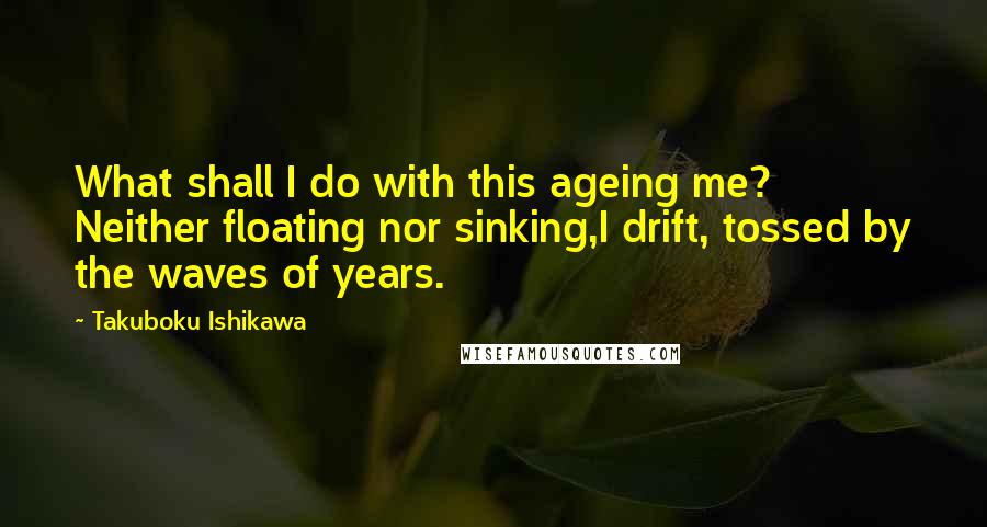 Takuboku Ishikawa quotes: What shall I do with this ageing me? Neither floating nor sinking,I drift, tossed by the waves of years.