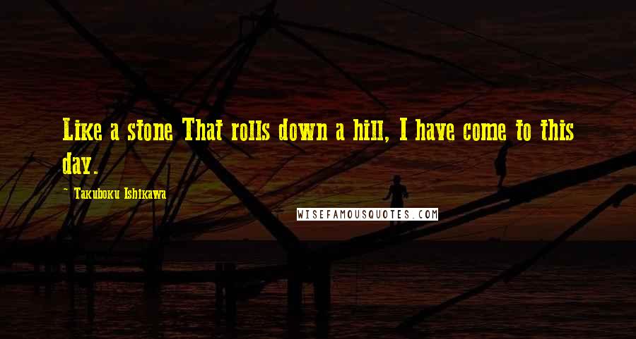 Takuboku Ishikawa quotes: Like a stone That rolls down a hill, I have come to this day.