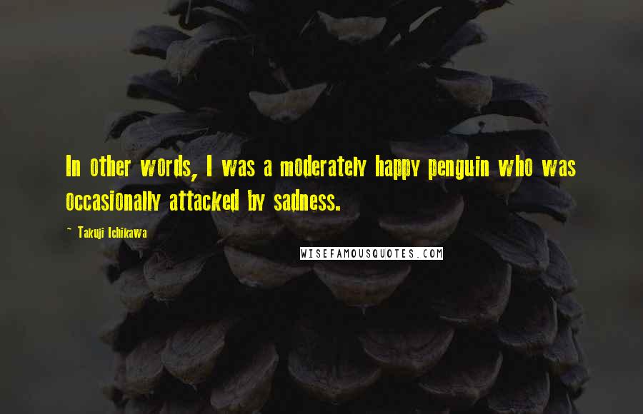 Takuji Ichikawa quotes: In other words, I was a moderately happy penguin who was occasionally attacked by sadness.