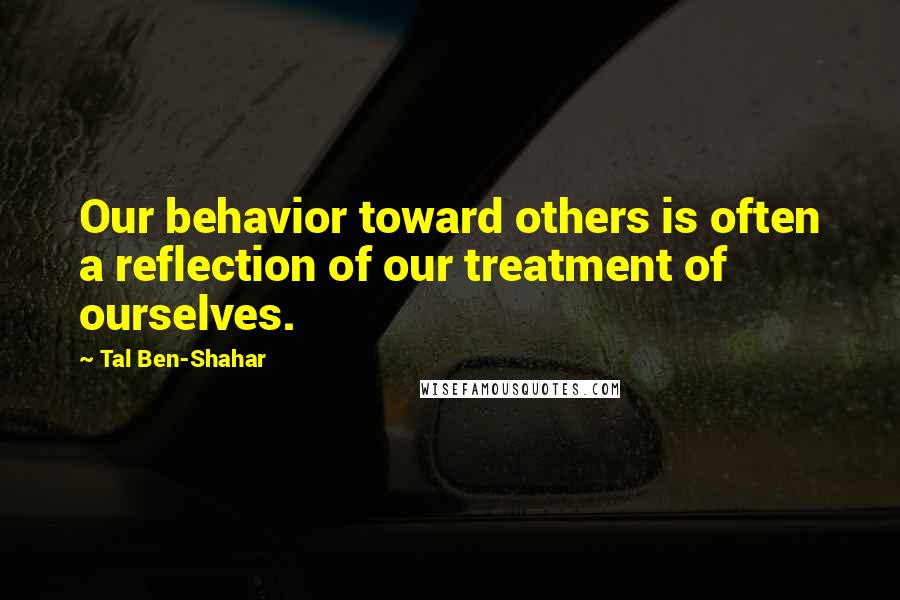Tal Ben-Shahar quotes: Our behavior toward others is often a reflection of our treatment of ourselves.