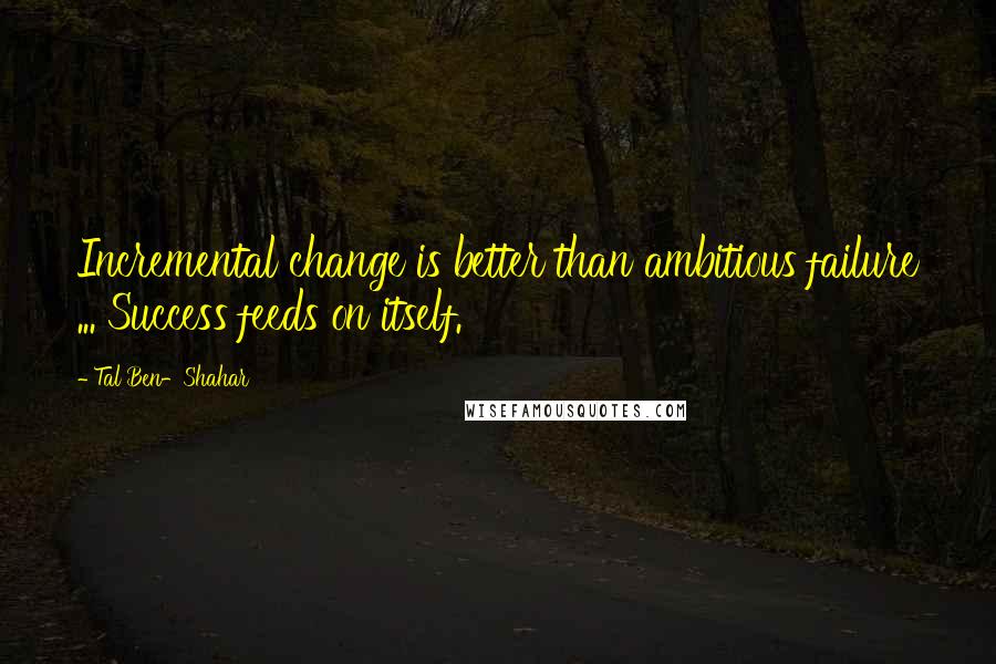 Tal Ben-Shahar quotes: Incremental change is better than ambitious failure ... Success feeds on itself.