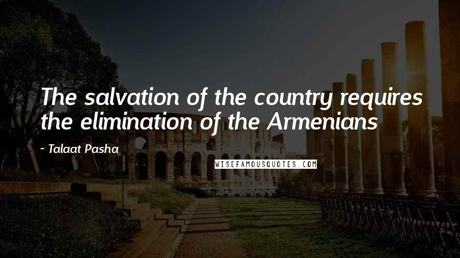 Talaat Pasha quotes: The salvation of the country requires the elimination of the Armenians