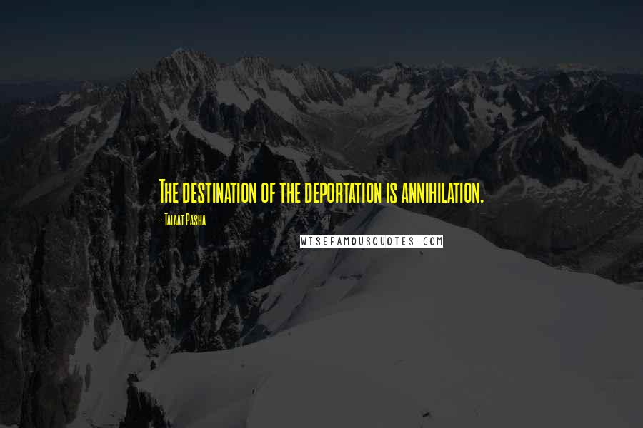 Talaat Pasha quotes: The destination of the deportation is annihilation.