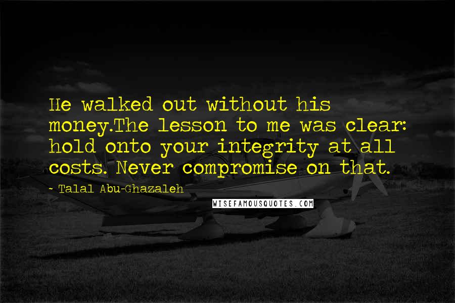 Talal Abu-Ghazaleh quotes: He walked out without his money.The lesson to me was clear: hold onto your integrity at all costs. Never compromise on that. Talal Abu-Ghazaleh quotes: He walked out without his money.The lesson to me was clear: hold onto your integrity at all costs. Never compromise on that.