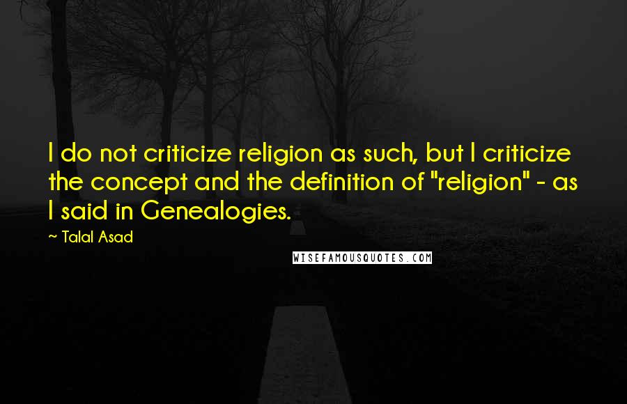 Talal Asad quotes: I do not criticize religion as such, but I criticize the concept and the definition of "religion" - as I said in Genealogies.