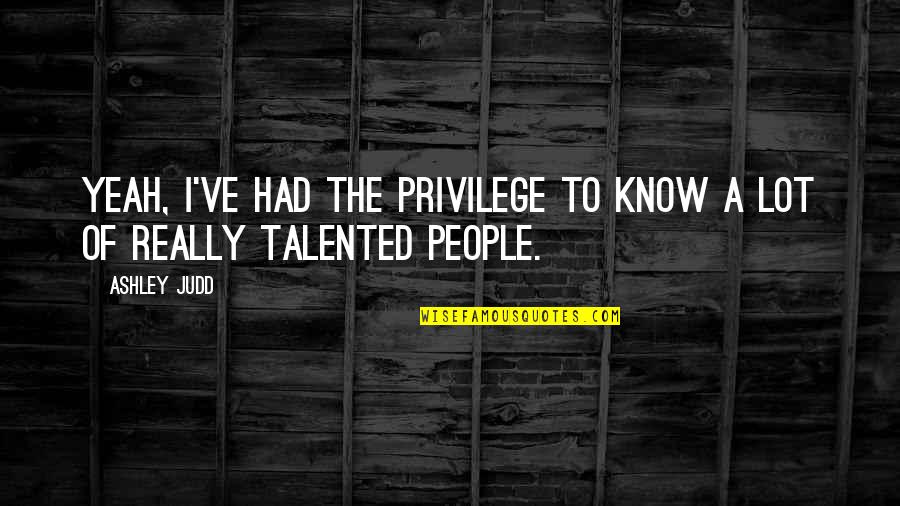 Talented People Quotes By Ashley Judd: Yeah, I've had the privilege to know a