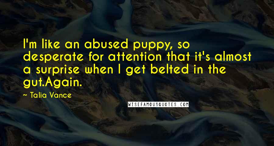 Talia Vance quotes: I'm like an abused puppy, so desperate for attention that it's almost a surprise when I get belted in the gut.Again. Talia Vance quotes: I'm like an abused puppy, so desperate for attention that it's almost a surprise when I get belted in the gut.Again.